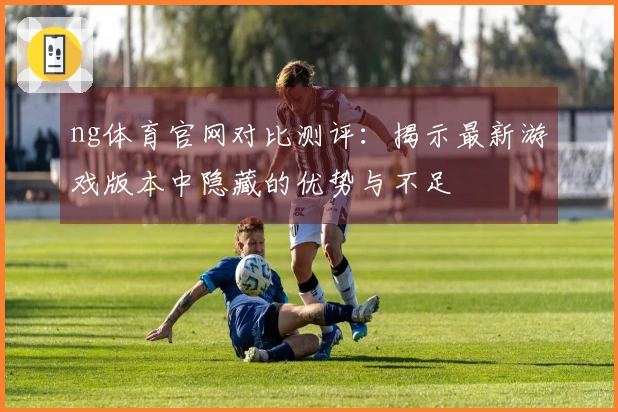 ng体育官网对比测评：揭示最新游戏版本中隐藏的优势与不足