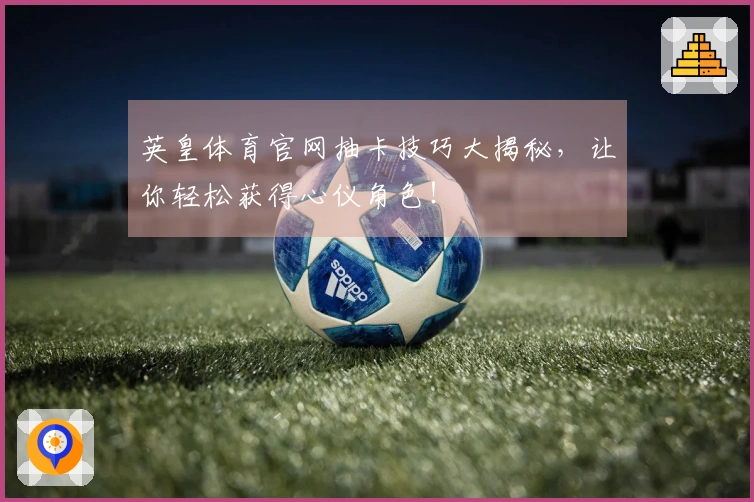 英皇体育官网抽卡技巧大揭秘,让你轻松获得心仪角色!